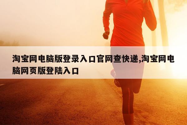淘宝网电脑版登录入口官网查快递,淘宝网电脑网页版登陆入口