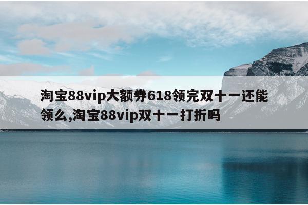 淘宝88vip大额券618领完双十一还能领么,淘宝88vip双十一打折吗