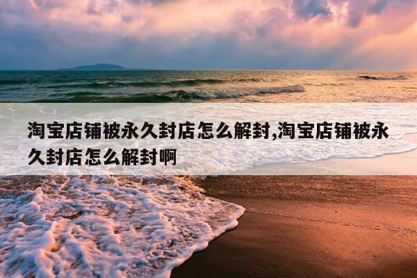淘宝店铺被永久封店怎么解封,淘宝店铺被永久封店怎么解封啊