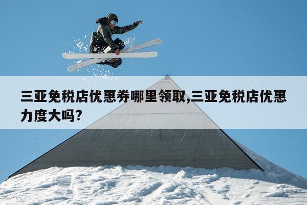 三亚免税店优惠券哪里领取,三亚免税店优惠力度大吗?