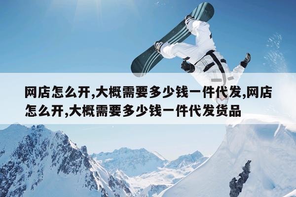 网店怎么开,大概需要多少钱一件代发,网店怎么开,大概需要多少钱一件代发货品
