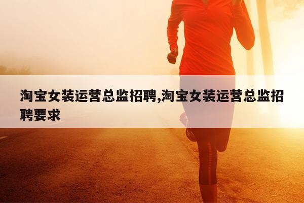 淘宝女装运营总监招聘,淘宝女装运营总监招聘要求