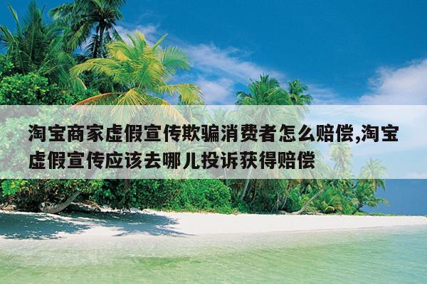 淘宝商家虚假宣传欺骗消费者怎么赔偿,淘宝虚假宣传应该去哪儿投诉获得赔偿