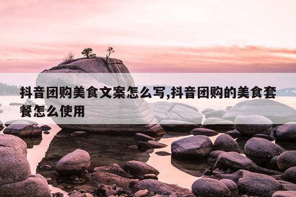 抖音团购美食文案怎么写,抖音团购的美食套餐怎么使用