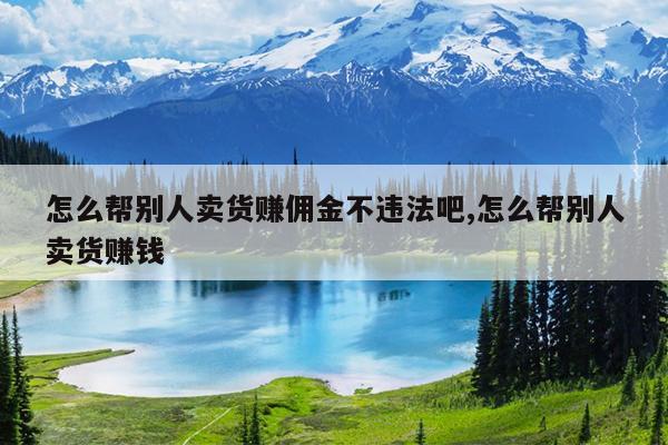 怎么帮别人卖货赚佣金不违法吧,怎么帮别人卖货赚钱