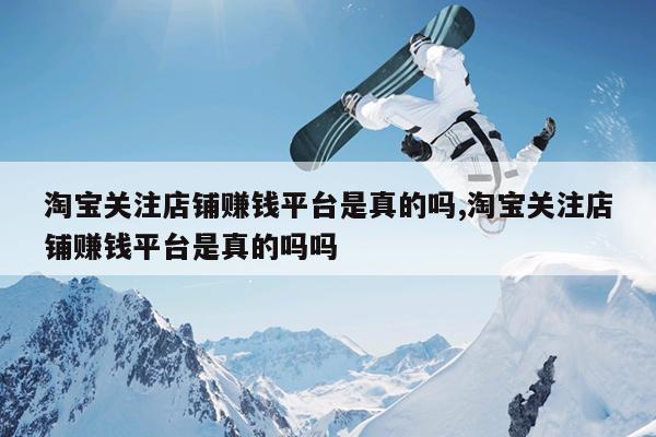 淘宝关注店铺赚钱平台是真的吗,淘宝关注店铺赚钱平台是真的吗吗