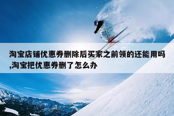 淘宝店铺优惠券删除后买家之前领的还能用吗,淘宝把优惠券删了怎么办