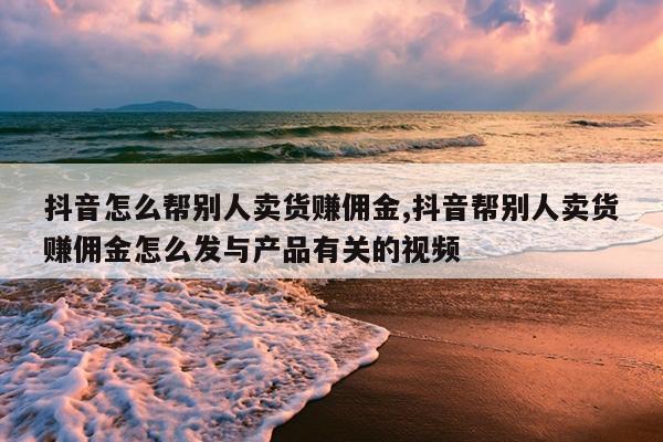 抖音怎么帮别人卖货赚佣金,抖音帮别人卖货赚佣金怎么发与产品有关的视频