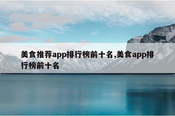 美食推荐app排行榜前十名,美食app排行榜前十名