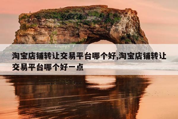 淘宝店铺转让交易平台哪个好,淘宝店铺转让交易平台哪个好一点