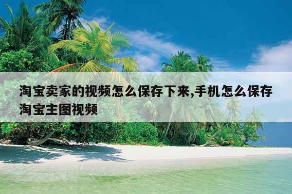 淘宝卖家的视频怎么保存下来,手机怎么保存淘宝主图视频
