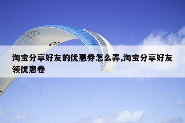 淘宝分享好友的优惠券怎么弄,淘宝分享好友领优惠卷