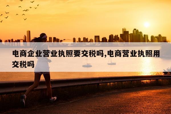 电商企业营业执照要交税吗,电商营业执照用交税吗